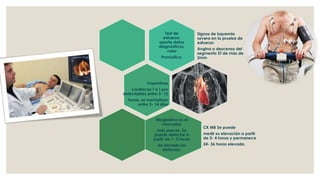 Test de
esfuerzo:
aporta datos
diagnósticos,
valor
Pronóstico.
Signos de isquemia
severa en la prueba de
esfuerzo:
Angina o descenso del
segmento ST de más de
2mm
Troponinas
cardiacas T e I son
detectables entre 3- 12
horas, se normalizan
entre 5- 14 días
Mioglobina es el
marcador
más precoz. Se
puede detectar a
partir de 1- 2 horas
de iniciado los
síntomas.
CK MB Se puede
medir su elevación a partir
de 3- 4 horas y permanece
24- 36 horas elevada.
 