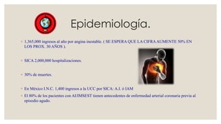 Epidemiología.
◦ 1,365,000 ingresos al año por angina inestable. ( SE ESPERA QUE LA CIFRAAUMENTE 50% EN
LOS PROX. 30 AÑOS ).
◦ SICA 2,000,000 hospitalizaciones.
◦ 30% de muertes.
◦ En México I.N.C. 1,400 ingresos a la UCC por SICA: A.I. ó IAM
◦ El 80% de los pacientes con AI/IMSEST tienen antecedentes de enfermedad arterial coronaria previa al
episodio agudo.
 