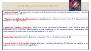 FORMAS DE Presentación DE LA ANGINA INESTABLE
* Angina en Reposo: Angina que ocurre en reposo, generalmente durante la primera semana de presentación o inicio. Los
episodios suelen durar < 20 min.
* Angina Severa de Reciente o Nuevo inicio: Los episodios ocurren despues de caminar menos de 1- 2 cuadras o subir
escalones de piso a paso normal.
* Angina en Cresendo o Progresiva: Angina que ha sido previamente diagnosticada y que cambia el patrón de
presentación, ahora ocurre con mas frecuencia, es mas prolongada y/o con esfuerzos menores. Generalmente hay
incremento de al menos una clase funcional hacia la clase III-IV de la SCC.
* Angina Post Infarto: Ocurre 24hrs 2 semanas posterior a un IAM con elevación del segmento ST.
* Angina Variante o de Prinzmetal: Asociada a Elevación transitoria del segmento ST, Originada por espasmo en un
segmento arterial sin ateroesclerosis significativa
 