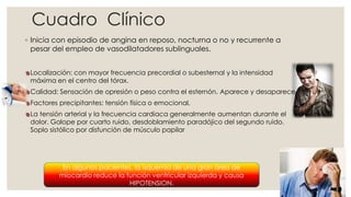 Cuadro Clínico
◦ Inicia con episodio de angina en reposo, nocturna o no y recurrente a
pesar del empleo de vasodilatadores sublinguales.
Localización: con mayor frecuencia precordial o subesternal y la intensidad
máxima en el centro del tórax.
Calidad: Sensación de opresión o peso contra el esternón. Aparece y desaparece
Factores precipitantes: tensión física o emocional.
La tensión arterial y la frecuencia cardiaca generalmente aumentan durante el
dolor. Galope por cuarto ruido, desdoblamiento paradójico del segundo ruido.
Soplo sistólico por disfunción de músculo papilar
En algunos pacientes, la isquemia de una gran área de
miocardio reduce la función ventricular izquierda y causa
HIPOTENSION.
 