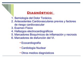 Diagnóstico: 
1. Semiología del Dolor Torácico.
2. Antecedentes Cardiovasculares previos y factores
de riesgo cardiovascular
3. Examen Físico
4. Hallazgos electrocardiográficos
5. Marcadores Bioquímicos de inflamación y necrosis
6. Marcadores de disfunción del VI.
• Ecocardiografía
• Cardiología Nuclear
• Otros medios diagnósticos
 