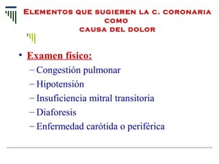 Elementos que sugieren la c. coronaria 
como 
causa del dolor
• Examen físico:
– Congestión pulmonar
– Hipotensión
– Insuficiencia mitral transitoria
– Diaforesis
– Enfermedad carótida o periférica
 