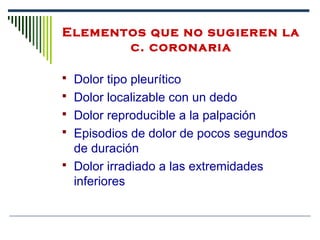  Dolor tipo pleurítico
 Dolor localizable con un dedo
 Dolor reproducible a la palpación
 Episodios de dolor de pocos segundos
de duración
 Dolor irradiado a las extremidades
inferiores
Elementos que no sugieren la 
c. coronaria
 