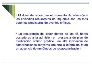 • El dolor de reposo en el momento de admisión y
los episodios recurrentes de isquemia son los más
potentes predictores de eventos críticos.
• La recurrencia del dolor dentro de las 48 horas
posteriores a la admisión en presencia de plan de
medicación óptimo predice una alta incidencia de
complicaciones mayores (muerte o infarto no fatal)
en ausencia de mmétodos de revascularización
ECLA-3. The ECLA Collaborative Group. Am Heart J 1999 Feb, 137: 2: 322-31. Circulation 1998; 97: 1195-1206.
 