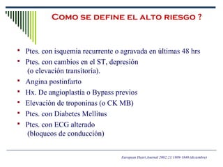 Como se define el alto riesgo ?
 Ptes. con isquemia recurrente o agravada en últimas 48 hrs
 Ptes. con cambios en el ST, depresión
(o elevación transitoria).
 Angina postinfarto
 Hx. De angioplastía o Bypass previos
 Elevación de troponinas (o CK MB)
 Ptes. con Diabetes Mellitus
 Ptes. con ECG alterado
(bloqueos de conducción)
European Heart Journal 2002;23:1809-1840 (diciembre)
 