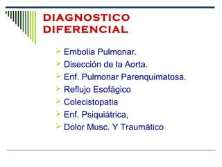 DIAGNOSTICO
DIFERENCIAL
 Embolia Pulmonar.
 Disección de la Aorta.
 Enf. Pulmonar Parenquimatosa.
 Reflujo Esofágico
 Colecistopatia
 Enf. Psiquiátrica,
 Dolor Musc. Y Traumático
 