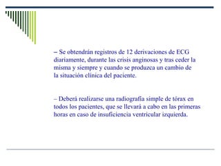 – Se obtendrán registros de 12 derivaciones de ECG
diariamente, durante las crisis anginosas y tras ceder la
misma y siempre y cuando se produzca un cambio de
la situación clínica del paciente.
– Deberá realizarse una radiografía simple de tórax en
todos los pacientes, que se llevará a cabo en las primeras
horas en caso de insuficiencia ventricular izquierda.
 