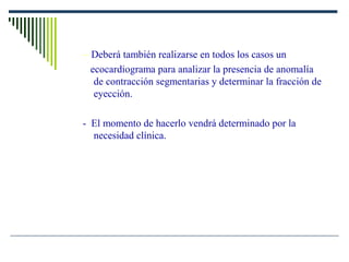 – Deberá también realizarse en todos los casos un
ecocardiograma para analizar la presencia de anomalía
de contracción segmentarias y determinar la fracción de
eyección.
- El momento de hacerlo vendrá determinado por la
necesidad clínica.
 