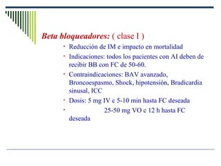 Beta bloqueadores: ( clase I )
• Reducción de IM e impacto en mortalidad
• Indicaciones: todos los pacientes con AI deben de
recibir BB con FC de 50-60.
• Contraindicaciones: BAV avanzado,
Broncoespasmo, Shock, hipotensión, Bradicardia
sinusal, ICC
• Dosis: 5 mg IV c 5-10 min hasta FC deseada
• 25-50 mg VO c 12 h hasta FC
deseada
 