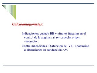 Calcioantagonistas:
Indicaciones: cuando BB y nitratos fracasan en el
control de la angina o si se sospecha origen
vasomotor.
Contraindicaciones: Disfunción del VI, Hipotensión
o alteraciones en conducción AV.
 