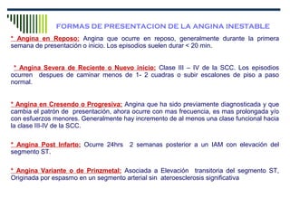 FORMAS DE PRESENTACION DE LA ANGINA INESTABLE
* Angina en Reposo: Angina que ocurre en reposo, generalmente durante la primera
semana de presentación o inicio. Los episodios suelen durar < 20 min.
* Angina Severa de Reciente o Nuevo inicio: Clase III – IV de la SCC. Los episodios
ocurren despues de caminar menos de 1- 2 cuadras o subir escalones de piso a paso
normal.
* Angina en Cresendo o Progresiva: Angina que ha sido previamente diagnosticada y que
cambia el patrón de presentación, ahora ocurre con mas frecuencia, es mas prolongada y/o
con esfuerzos menores. Generalmente hay incremento de al menos una clase funcional hacia
la clase III-IV de la SCC.
* Angina Post Infarto: Ocurre 24hrs 2 semanas posterior a un IAM con elevación del
segmento ST.
* Angina Variante o de Prinzmetal: Asociada a Elevación transitoria del segmento ST,
Originada por espasmo en un segmento arterial sin ateroesclerosis significativa
 