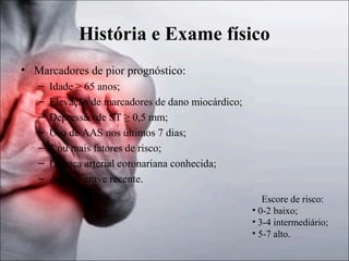 História e Exame físico
• Marcadores de pior prognóstico:
–
–
–
–
–
–
–

Idade ≥ 65 anos;
Elevação de marcadores de dano miocárdico;
Depressão de ST ≥ 0,5 mm;
Uso de AAS nos últimos 7 dias;
3 ou mais fatores de risco;
Doença arterial coronariana conhecida;
Angina grave recente.
Escore de risco:
• 0-2 baixo;
• 3-4 intermediário;
• 5-7 alto.

 