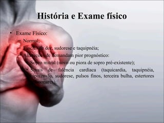 História e Exame físico
• Exame Físico:
– Normal;
– Fáscies de dor, sudorese e taquipnéia;
– Alterações de demandam pior prognóstico:
• Sopro mitral (novo ou piora de sopro pré-existente);
• Sinais de falência cardíaca (taquicardia, taquipnéia,
hipotensão, sudorese, pulsos finos, terceira bulha, estertores
pulmonares).

 
