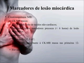Marcadores de lesão miocárdica
• Creatinoquinase MB:
– CK-MB massa;
– Eleva-se em lesão de tecidos não-cardíacos;
– Subformas como marcadores precoces (< 6 horas) de lesão
miocárdica.

• Troponinas:
– Subunidades: T, I e C;
– Desempenho semelhante à CK-MB massa nas primeiras 1224hs;
– Elevadas após 24hs.

 