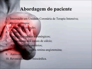 Abordagem do paciente
1. Internação em Unidade Coronária de Terapia Intensiva;
2. Oxigenoterapia;
3. Analgesia e sedação;
4. Nitratos;
5. Beta-bloqueadores adrenérgicos;
6. Antagonistas dos canais de cálcio;
7. Agentes anti-plaquetários;
8. Inibidores do sistema renina-angiotensina;
9. Antitrombínicos;
10. Revascularização miocárdica.

 