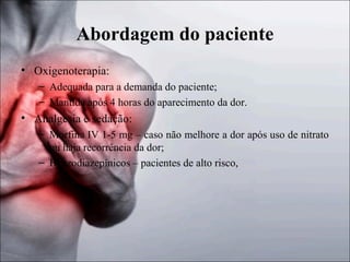 Abordagem do paciente
• Oxigenoterapia:
– Adequada para a demanda do paciente;
– Mantida após 4 horas do aparecimento da dor.

• Analgesia e sedação:
– Morfina IV 1-5 mg – caso não melhore a dor após uso de nitrato
ou haja recorrência da dor;
– Benzodiazepínicos – pacientes de alto risco,

 