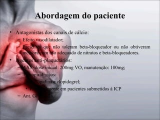 Abordagem do paciente
• Antagonistas dos canais de cálcio:
– Efeito vasodilatador;
– Pacientes que não toleram beta-bloqueador ou não obtiveram
melhora com uso adequado de nitratos e beta-bloqueadores.

• Agentes anti-plaquetários:
– AAS: dose inicial: 200mg VO, manutenção: 100mg;
– Tienopiridínicos:
• Ticlopidina e clopidogrel;
• Principalmente em pacientes submetidos à ICP
– Ant. GPIIb/IIIa.

 