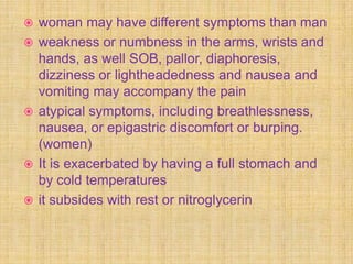    woman may have different symptoms than man
   weakness or numbness in the arms, wrists and
    hands, as well SOB, pallor, diaphoresis,
    dizziness or lightheadedness and nausea and
    vomiting may accompany the pain
   atypical symptoms, including breathlessness,
    nausea, or epigastric discomfort or burping.
    (women)
   It is exacerbated by having a full stomach and
    by cold temperatures
   it subsides with rest or nitroglycerin
 