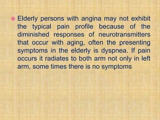    Elderly persons with angina may not exhibit
    the typical pain profile because of the
    diminished responses of neurotransmitters
    that occur with aging, often the presenting
    symptoms in the elderly is dyspnea. If pain
    occurs it radiates to both arm not only in left
    arm, some times there is no symptoms
 