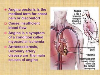    Angina pectoris is the
    medical term for chest
    pain or discomfort
   Cause:insufficient
    blood flow
   Angina is a symptom
    of a condition called
    myocardial ischemia
   Artherosclerosis,
    Coronary artery
    disease are the main
    causes of angina
 