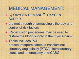    OXYGEN DEMAND OXYGEN
  SUPPLY
 are met through pharmacologic therapy and
  control of risk factors
 Reperfusion procedures may be used to
  restore the blood supply to the myocardium.
 These includes PCI
  procedures(percutaneous transluminal
  coronary angioplasty [PTCA], intracoronary
  stents and atherectomy and CABG
 