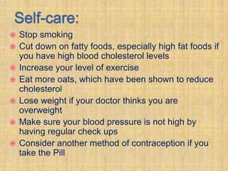    Stop smoking
   Cut down on fatty foods, especially high fat foods if
    you have high blood cholesterol levels
   Increase your level of exercise
   Eat more oats, which have been shown to reduce
    cholesterol
   Lose weight if your doctor thinks you are
    overweight
   Make sure your blood pressure is not high by
    having regular check ups
   Consider another method of contraception if you
    take the Pill
 