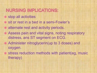   stop all activities
   sit or rest in a bed in a semi-Fowler’s
   alternate rest and activity periods.
   Assess pain and vital signs, noting respiratory
    distress, ans ST segment on ECG.
   Administer nitroglycerin(up to 3 doses) and
    oxygen.
   stress reduction methods with patient(eg, music
    therapy)
 