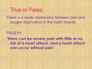 There is a weak relationship between pain and
  oxygen deprivation in the heart muscle

TRUE!!!!!
“there can be severe pain with little or no
  risk of a heart attack, and a heart attack
  can occur without pain”
 
