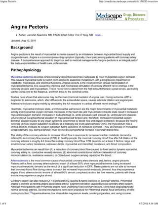 Angina Pectoris                                                                                http://emedicine.medscape.com/article/150215-overview




                  Author: Jamshid Alaeddini, MD, FACC; Chief Editor: Eric H Yang, MD more...

          Updated: Aug 10, 2011

          Background
          Angina pectoris is the result of myocardial ischemia caused by an imbalance between myocardial blood supply and
          oxygen demand. Angina is a common presenting symptom (typically, chest pain) among patients with coronary artery
          disease. A comprehensive approach to diagnosis and to medical management of angina pectoris is an integral part of
          the daily responsibilities of health care professionals.

          Pathophysiology
          Myocardial ischemia develops when coronary blood flow becomes inadequate to meet myocardial oxygen demand.
          This causes myocardial cells to switch from aerobic to anaerobic metabolism, with a progressive impairment of
          metabolic, mechanical, and electrical functions. Angina pectoris is the most common clinical manifestation of
          myocardial ischemia. It is caused by chemical and mechanical stimulation of sensory afferent nerve endings in the
          coronary vessels and myocardium. These nerve fibers extend from the first to fourth thoracic spinal nerves, ascending
          via the spinal cord to the thalamus, and from there to the cerebral cortex.

          Studies have shown that adenosine may be the main chemical mediator of anginal pain. During ischemia, ATP is
          degraded to adenosine, which, after diffusion to the extracellular space, causes arteriolar dilation and anginal pain.
          Adenosine induces angina mainly by stimulating the A1 receptors in cardiac afferent nerve endings.[1]

          Heart rate, myocardial inotropic state, and myocardial wall tension are the major determinants of myocardial metabolic
          activity and myocardial oxygen demand. Increases in the heart rate and myocardial contractile state result in increased
          myocardial oxygen demand. Increases in both afterload (ie, aortic pressure) and preload (ie, ventricular end-diastolic
          volume) result in a proportional elevation of myocardial wall tension and, therefore, increased myocardial oxygen
          demand. Oxygen supply to any organ system is determined by blood flow and oxygen extraction. Because the resting
          coronary venous oxygen saturation is already at a relatively low level (approximately 30%), the myocardium has a
          limited ability to increase its oxygen extraction during episodes of increased demand. Thus, an increase in myocardial
          oxygen demand (eg, during exercise) must be met by a proportional increase in coronary blood flow.

          The ability of the coronary arteries to increase blood flow in response to increased cardiac metabolic demand is
          referred to as coronary flow reserve (CFR). In healthy people, the maximal coronary blood flow after full dilation of the
          coronary arteries is roughly 4-6 times the resting coronary blood flow. CFR depends on at least 3 factors: large and
          small coronary artery resistance, extravascular (ie, myocardial and interstitial) resistance, and blood composition.

          Myocardial ischemia can result from (1) a reduction of coronary blood flow caused by fixed and/or dynamic epicardial
          coronary artery (ie, conductive vessel) stenosis, (2) abnormal constriction or deficient relaxation of coronary
          microcirculation (ie, resistance vessels), or (3) reduced oxygen-carrying capacity of the blood.

          Atherosclerosis is the most common cause of epicardial coronary artery stenosis and, hence, angina pectoris.
          Patients with a fixed coronary atherosclerotic lesion of at least 50% show myocardial ischemia during increased
          myocardial metabolic demand as the result of a significant reduction in CFR. These patients are not able to increase
          their coronary blood flow during stress to match the increased myocardial metabolic demand, thus they experience
          angina. Fixed atherosclerotic lesions of at least 90% almost completely abolish the flow reserve; patients with these
          lesions may experience angina at rest.

          Coronary spasm can also reduce CFR significantly by causing dynamic stenosis of coronary arteries. Prinzmetal
          angina is defined as resting angina associated with ST-segment elevation caused by focal coronary artery spasm.
          Although most patients with Prinzmetal angina have underlying fixed coronary lesions, some have angiographically
          normal coronary arteries. Several mechanisms have been proposed for Prinzmetal angina: focal deficiency of nitric
          oxide production,[2] hyperinsulinemia, low intracellular magnesium levels, smoking cigarettes, and using cocaine.



1 of 8                                                                                                                                9/3/2011 8:16 AM
 