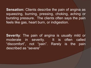 Sensation: Clients describe the pain of angina as
squeezing, burning, pressing, choking, aching or
bursting pressure. The clients often says the pain
feels like gas, heart burn, or indigestion.


Severity: The pain of angina is usually mild or
moderate in severity.      It is often called
“discomfort”, not “pain”. Rarely is the pain
described as “severe”
 