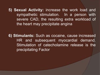 5) Sexual Activity: increase the work load and
    sympathetic stimulation. In a person with
    severe CAD, the resulting extra workload of
    the heart may precipitate angina


6) Stimulants: Such as cocaine, cause increased
     HR and subsequent myocardial demand.
     Stimulation of catecholamine release is the
     precipitating Factor
 