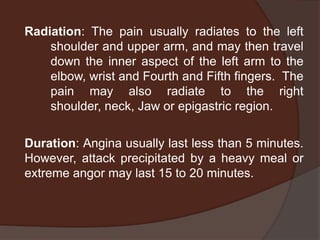 Radiation: The pain usually radiates to the left
    shoulder and upper arm, and may then travel
    down the inner aspect of the left arm to the
    elbow, wrist and Fourth and Fifth fingers. The
    pain may also radiate to the right
    shoulder, neck, Jaw or epigastric region.

Duration: Angina usually last less than 5 minutes.
However, attack precipitated by a heavy meal or
extreme angor may last 15 to 20 minutes.
 