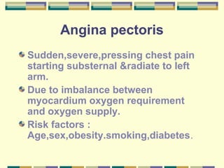 Angina pectoris
Sudden,severe,pressing chest pain
starting substernal &radiate to left
arm.
Due to imbalance between
myocardium oxygen requirement
and oxygen supply.
Risk factors :
Age,sex,obesity.smoking,diabetes.
 
