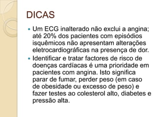 DICAS
 Um ECG inalterado não exclui a angina;
até 20% dos pacientes com episódios
isquêmicos não apresentam alterações
eletrocardiográficas na presença de dor.
 Identificar e tratar factores de risco de
doenças cardíacas é uma prioridade em
pacientes com angina. Isto significa
parar de fumar, perder peso (em caso
de obesidade ou excesso de peso) e
fazer testes ao colesterol alto, diabetes e
pressão alta.
 