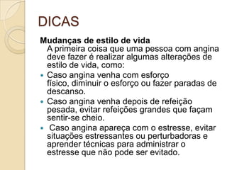 DICAS
Mudanças de estilo de vida
A primeira coisa que uma pessoa com angina
deve fazer é realizar algumas alterações de
estilo de vida, como:
 Caso angina venha com esforço
físico, diminuir o esforço ou fazer paradas de
descanso.
 Caso angina venha depois de refeição
pesada, evitar refeições grandes que façam
sentir-se cheio.
 Caso angina apareça com o estresse, evitar
situações estressantes ou perturbadoras e
aprender técnicas para administrar o
estresse que não pode ser evitado.
 