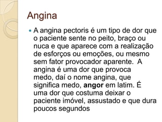 Angina
 A angina pectoris é um tipo de dor que
o paciente sente no peito, braço ou
nuca e que aparece com a realização
de esforços ou emoções, ou mesmo
sem fator provocador aparente. A
angina é uma dor que provoca
medo, daí o nome angina, que
significa medo, angor em latim. É
uma dor que costuma deixar o
paciente imóvel, assustado e que dura
poucos segundos
 