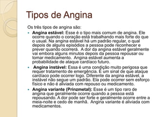 Tipos de Angina
Os três tipos de angina são:
 Angina estável: Esse é o tipo mais comum de angina. Ele
ocorre quando o coração está trabalhando mais forte do que
o usual. Na angina estável há um padrão regular, o qual
depois de alguns episódios a pessoa pode reconhecer e
prever quando ocorrerá. A dor da angina estável geralmente
vai embora alguns minutos depois da pessoa repousar ou
tomar medicamento. Angina estável aumenta a
probabilidade de ataque cardíaco futuro.
 Angina instável: Essa é uma condição muito perigosa que
requer tratamento de emergência. É um sinal de que ataque
cardíaco pode ocorrer logo. Diferente da angina estável, a
instável não segue um padrão. Ela pode ocorrer sem esforço
físico e não é aliviada com repouso ou medicamento.
 Angina variante (Prinzmetal): Esse é um tipo raro de
angina que geralmente ocorre quando a pessoa está
repousando. A dor pode ser forte e geralmente ocorre entre a
meia-noite e cedo de manhã. Angina variante é aliviada com
medicamentos.
 