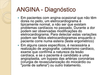ANGINA - Diagnóstico
 Em pacientes com angina ocasional que não têm
dores no peito, um eletrocardiograma é
tipicamente normal, a não ser que existam
problemas cardíacos no passado. Durante a dor
podem ser observadas modificações do
eletrocardiograma. Para detectar estas variações
podem ser feitos eletrocardiogramas enquanto o
paciente corre numa esteira (teste ergométrico)
 Em alguns casos específicos, é necessária a
realização de angiografia: cateterismo cardíaco,
exame que confirma a natureza da lesão
cardíaca, e se o paciente é candidato a uma
angioplastia, um bypass das artérias coronárias
(cirurgia de revascularização do miocárdio ou
"ponte de safena") ou outro tratamento.
 