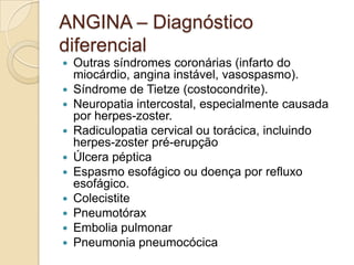 ANGINA – Diagnóstico
diferencial
 Outras síndromes coronárias (infarto do
miocárdio, angina instável, vasospasmo).
 Síndrome de Tietze (costocondrite).
 Neuropatia intercostal, especialmente causada
por herpes-zoster.
 Radiculopatia cervical ou torácica, incluindo
herpes-zoster pré-erupção
 Úlcera péptica
 Espasmo esofágico ou doença por refluxo
esofágico.
 Colecistite
 Pneumotórax
 Embolia pulmonar
 Pneumonia pneumocócica
 