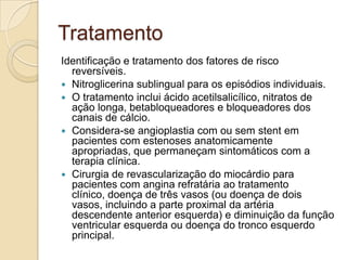 Tratamento
Identificação e tratamento dos fatores de risco
reversíveis.
 Nitroglicerina sublingual para os episódios individuais.
 O tratamento inclui ácido acetilsalicílico, nitratos de
ação longa, betabloqueadores e bloqueadores dos
canais de cálcio.
 Considera-se angioplastia com ou sem stent em
pacientes com estenoses anatomicamente
apropriadas, que permaneçam sintomáticos com a
terapia clínica.
 Cirurgia de revascularização do miocárdio para
pacientes com angina refratária ao tratamento
clínico, doença de três vasos (ou doença de dois
vasos, incluindo a parte proximal da artéria
descendente anterior esquerda) e diminuição da função
ventricular esquerda ou doença do tronco esquerdo
principal.
 