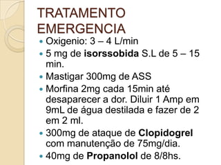 TRATAMENTO
EMERGENCIA
 Oxigenio: 3 – 4 L/min
 5 mg de isorssobida S.L de 5 – 15
min.
 Mastigar 300mg de ASS
 Morfina 2mg cada 15min até
desaparecer a dor. Diluir 1 Amp em
9mL de água destilada e fazer de 2
em 2 ml.
 300mg de ataque de Clopidogrel
com manutenção de 75mg/dia.
 40mg de Propanolol de 8/8hs.
 