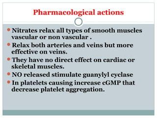 Pharmacological actions
Nitrates relax all types of smooth muscles
vascular or non vascular .
Relax both arteries and veins but more
effective on veins.
They have no direct effect on cardiac or
skeletal muscles.
NO released stimulate guanylyl cyclase
In platelets causing increase cGMP that
decrease platelet aggregation.
 