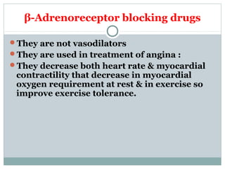 β-Adrenoreceptor blocking drugs
They are not vasodilators
They are used in treatment of angina :
They decrease both heart rate & myocardial
contractility that decrease in myocardial
oxygen requirement at rest & in exercise so
improve exercise tolerance.
 