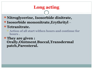Long acting
Nitroglycerine, Isosorbide dinitrate,
Isosorbide mononitrate,Erythrityl –
Tetranitrate.
 Action of all start withen hours and continue for
hours .
They are given :
Orally,Ointment,Buccal,Transdermal
patch,Parenteral.
 