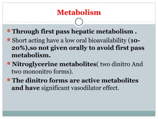 Metabolism
Through first pass hepatic metabolism .
Short acting have a low oral bioavailability (10-
20%),so not given orally to avoid first pass
metabolism.
Nitroglycerine metabolites( two dinitro And
two mononitro forms).
The dinitro forms are active metabolites
and have significant vasodilator effect.
 