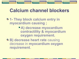 Calcium channel blockers 
1- They block calcium entry in 
myocardium causing ; 
A) decrease myocardium 
contractility & myocardium 
oxygen requirement. 
B) decrease heart rate causing 
decrease in myocardium oxygen 
requirement. 
 