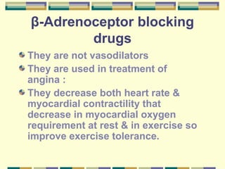 β-Adrenoceptor blocking 
drugs 
They are not vasodilators 
They are used in treatment of 
angina : 
They decrease both heart rate & 
myocardial contractility that 
decrease in myocardial oxygen 
requirement at rest & in exercise so 
improve exercise tolerance. 
 