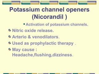 Potassium channel openers 
(Nicorandil ) 
Activation of potassium channels. 
Nitric oxide release. 
Arterio & venodilators. 
Used as prophylactic therapy . 
May cause : 
Headache,flushing,dizziness. 
 