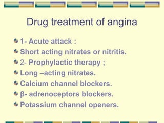 Drug treatment of angina 
1- Acute attack : 
Short acting nitrates or nitritis. 
2- Prophylactic therapy ; 
Long –acting nitrates. 
Calcium channel blockers. 
β- adrenoceptors blockers. 
Potassium channel openers. 
 