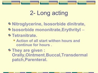 2- Long acting 
Nitroglycerine, Isosorbide dinitrate, 
Isosorbide mononitrate,Erythrityl – 
Tetranitrate. 
Action of all start withen hours and 
continue for hours . 
They are given : 
Orally,Ointment,Buccal,Transdermal 
patch,Parenteral. 
 